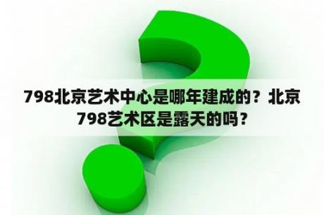 798北京艺术中心是哪年建成的？北京798艺术区是露天的吗？