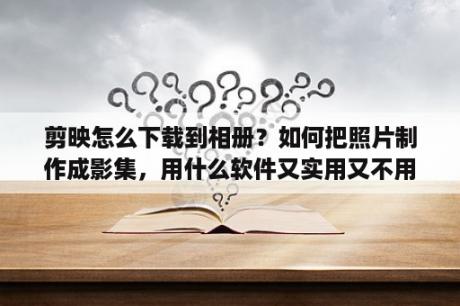 剪映怎么下载到相册？如何把照片制作成影集，用什么软件又实用又不用花钱？