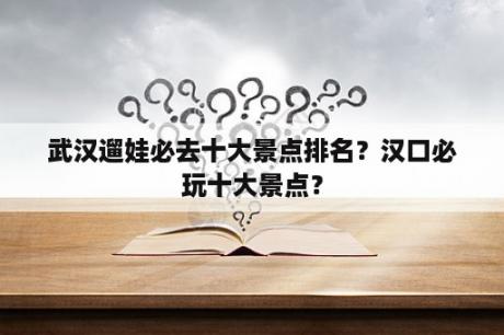 武汉遛娃必去十大景点排名？汉口必玩十大景点？