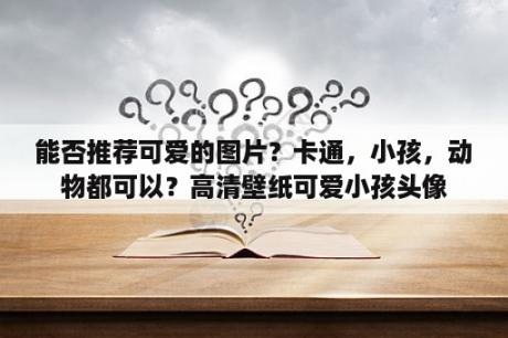 能否推荐可爱的图片？卡通，小孩，动物都可以？高清壁纸可爱小孩头像