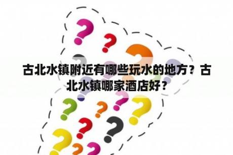 古北水镇附近有哪些玩水的地方？古北水镇哪家酒店好？