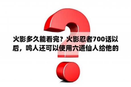 火影多久能看完？火影忍者700话以后，鸣人还可以使用六道仙人给他的六道力量吗？