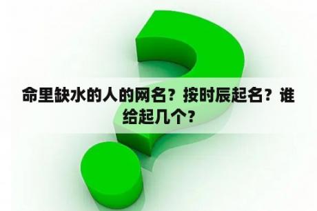 命里缺水的人的网名？按时辰起名？谁给起几个？