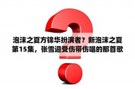 泡沫之夏方锦华扮演者？新泡沫之夏第15集，张雪迎受伤带伤唱的那首歌叫什么名字，还没发布吗？歌词：如果得到幸福，要付出代价？