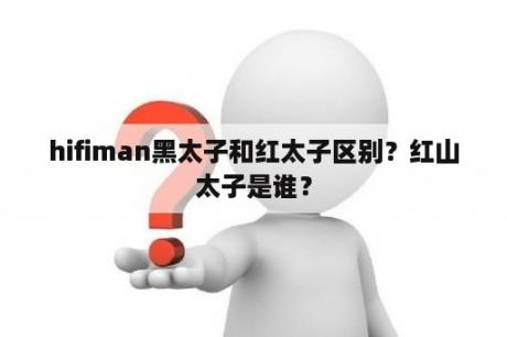 hifiman黑太子和红太子区别？红山太子是谁？