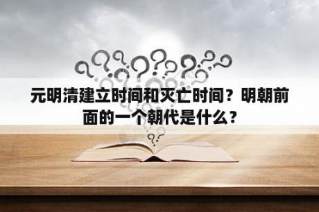 元明清建立时间和灭亡时间？明朝前面的一个朝代是什么？