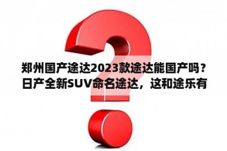 郑州国产途达2023款途达能国产吗？日产全新SUV命名途达，这和途乐有什么联系吗？