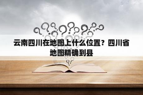 云南四川在地图上什么位置？四川省地图精确到县