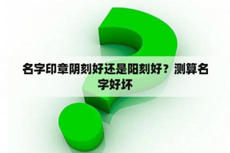 名字印章阴刻好还是阳刻好？测算名字好坏