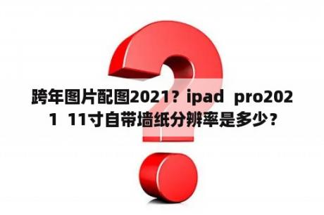 跨年图片配图2021？ipad  pro2021  11寸自带墙纸分辨率是多少？