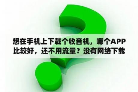 想在手机上下载个收音机，哪个APP比较好，还不用流量？没有网络下载一个收音机可以收听吗？