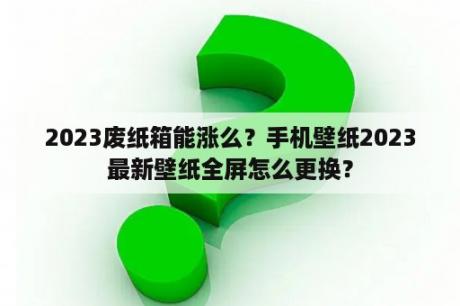 2023废纸箱能涨么？手机壁纸2023最新壁纸全屏怎么更换？