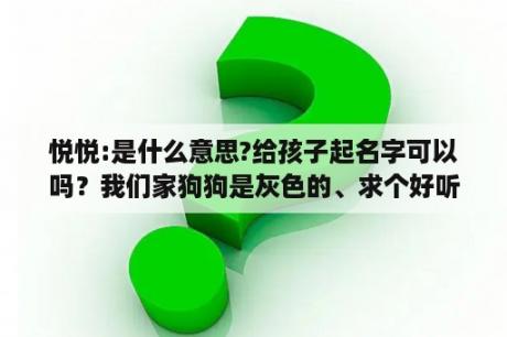 悦悦:是什么意思?给孩子起名字可以吗？我们家狗狗是灰色的、求个好听的名字！急急急？