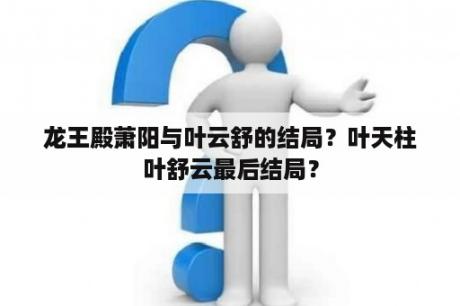 龙王殿萧阳与叶云舒的结局？叶天柱叶舒云最后结局？