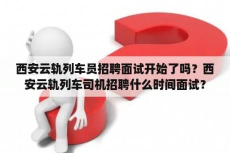 西安云轨列车员招聘面试开始了吗？西安云轨列车司机招聘什么时间面试？