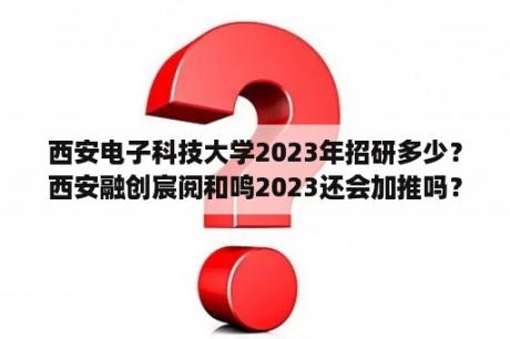 西安电子科技大学2023年招研多少？西安融创宸阅和鸣2023还会加推吗？