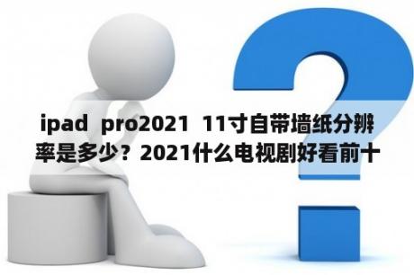 ipad  pro2021  11寸自带墙纸分辨率是多少？2021什么电视剧好看前十名？