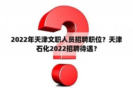 2022年天津文职人员招聘职位？天津石化2022招聘待遇？