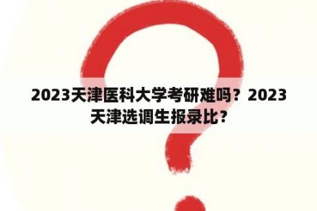 2023天津医科大学考研难吗？2023天津选调生报录比？