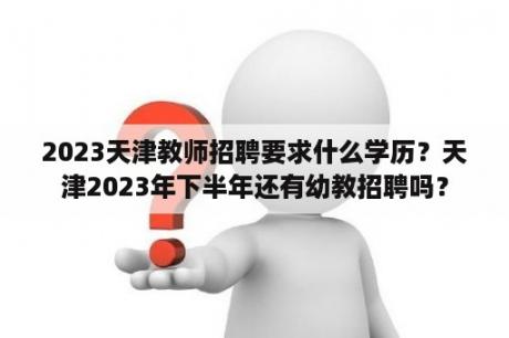 2023天津教师招聘要求什么学历？天津2023年下半年还有幼教招聘吗？