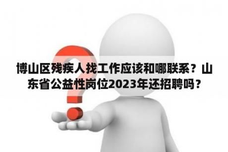 博山区残疾人找工作应该和哪联系？山东省公益性岗位2023年还招聘吗？