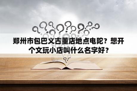 郑卅市包巴义古董店地点电陀？想开个文玩小店叫什么名字好？