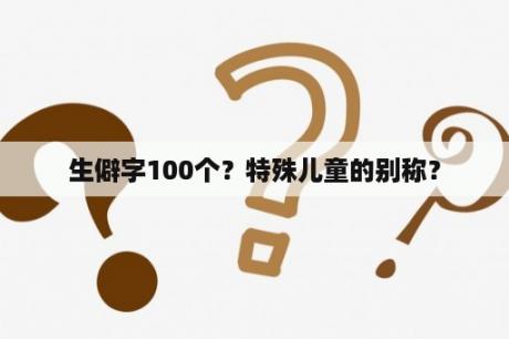 生僻字100个？特殊儿童的别称？