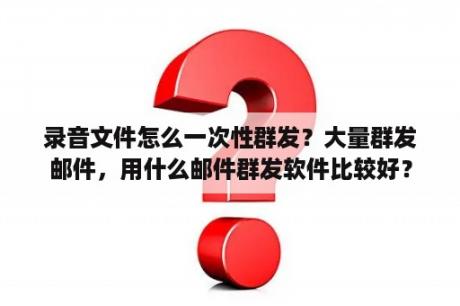 录音文件怎么一次性群发？大量群发邮件，用什么邮件群发软件比较好？