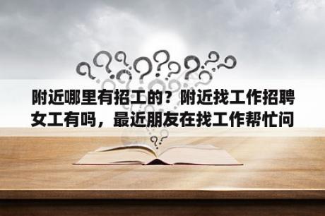 附近哪里有招工的？附近找工作招聘女工有吗，最近朋友在找工作帮忙问一下的？