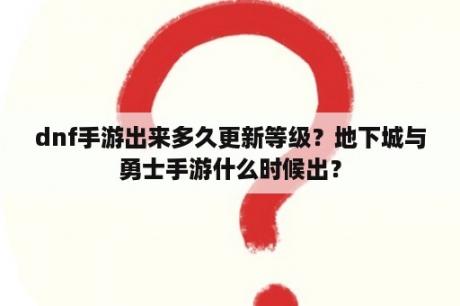 dnf手游出来多久更新等级？地下城与勇士手游什么时候出？