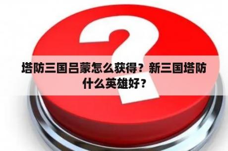 塔防三国吕蒙怎么获得？新三国塔防什么英雄好？