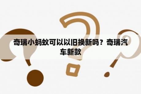 奇瑞小蚂蚁可以以旧换新吗？奇瑞汽车新款