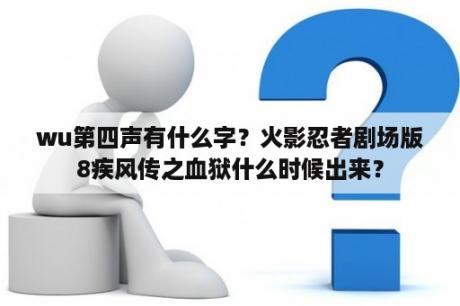 wu第四声有什么字？火影忍者剧场版8疾风传之血狱什么时候出来？