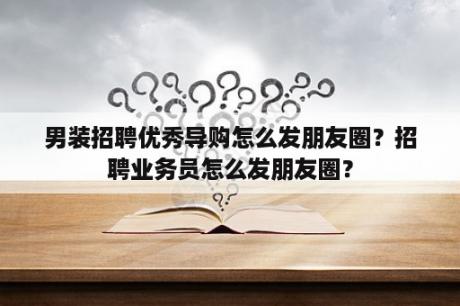 男装招聘优秀导购怎么发朋友圈？招聘业务员怎么发朋友圈？