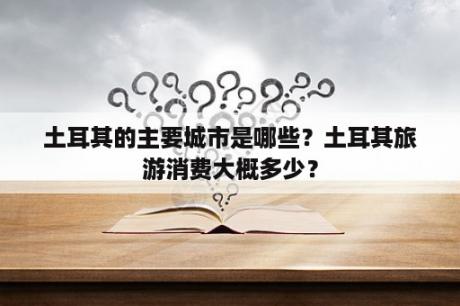 土耳其的主要城市是哪些？土耳其旅游消费大概多少？