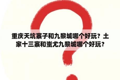 重庆天坑寨子和九黎城哪个好玩？土家十三寨和蚩尤九黎城哪个好玩？