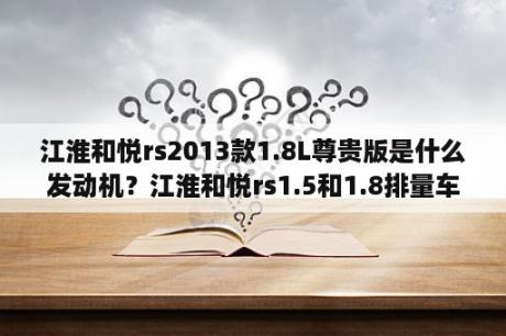 江淮和悦rs2013款1.8L尊贵版是什么发动机？江淮和悦rs1.5和1.8排量车型发动机有什么区别？