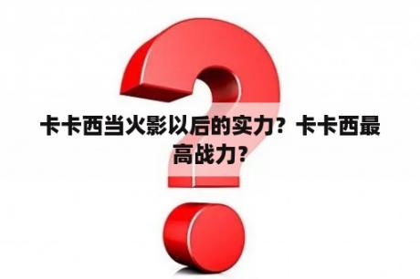 卡卡西当火影以后的实力？卡卡西最高战力？