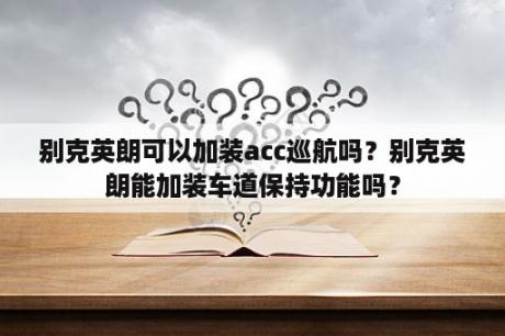 别克英朗可以加装acc巡航吗？别克英朗能加装车道保持功能吗？