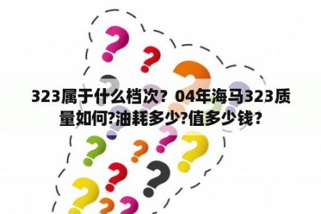 323属于什么档次？04年海马323质量如何?油耗多少?值多少钱？