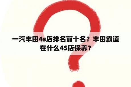 一汽丰田4s店排名前十名？丰田霸道在什么4S店保养？