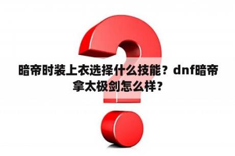 暗帝时装上衣选择什么技能？dnf暗帝拿太极剑怎么样？