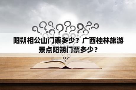 阳朔相公山门票多少？广西桂林旅游景点阳朔门票多少？