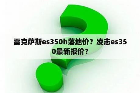 雷克萨斯es350h落地价？凌志es350最新报价？