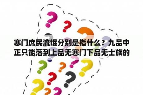 寒门庶民流氓分别是指什么？九品中正只能落到上品无寒门下品无士族的原因？
