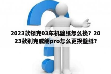 2023款领克03车机壁纸怎么换？2023款别克威朗pro怎么更换壁纸？