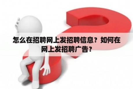 怎么在招聘网上发招聘信息？如何在网上发招聘广告？