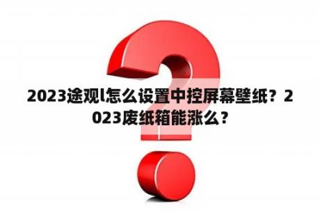 2023途观l怎么设置中控屏幕壁纸？2023废纸箱能涨么？