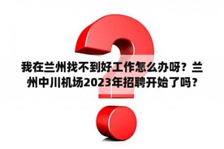 我在兰州找不到好工作怎么办呀？兰州中川机场2023年招聘开始了吗？