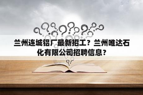 兰州连城铝厂最新招工？兰州唯达石化有限公司招聘信息？